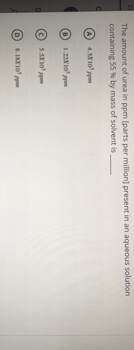 co
The amount of urea in ppm [parts per million] present in an aqueous solution
containing 55 % by mass of solvent is
4.5X10 ppm
1.22X10 ppm
5.5X105 ppm
D
8.18X105 ppm
