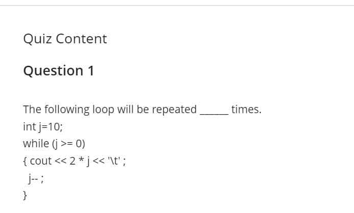 Quiz Content
Question 1
The following loop will be repeated,
times.
int j=10;
while (j >= 0)
{ cout << 2 *j<< '\t' ;
j--;
}
