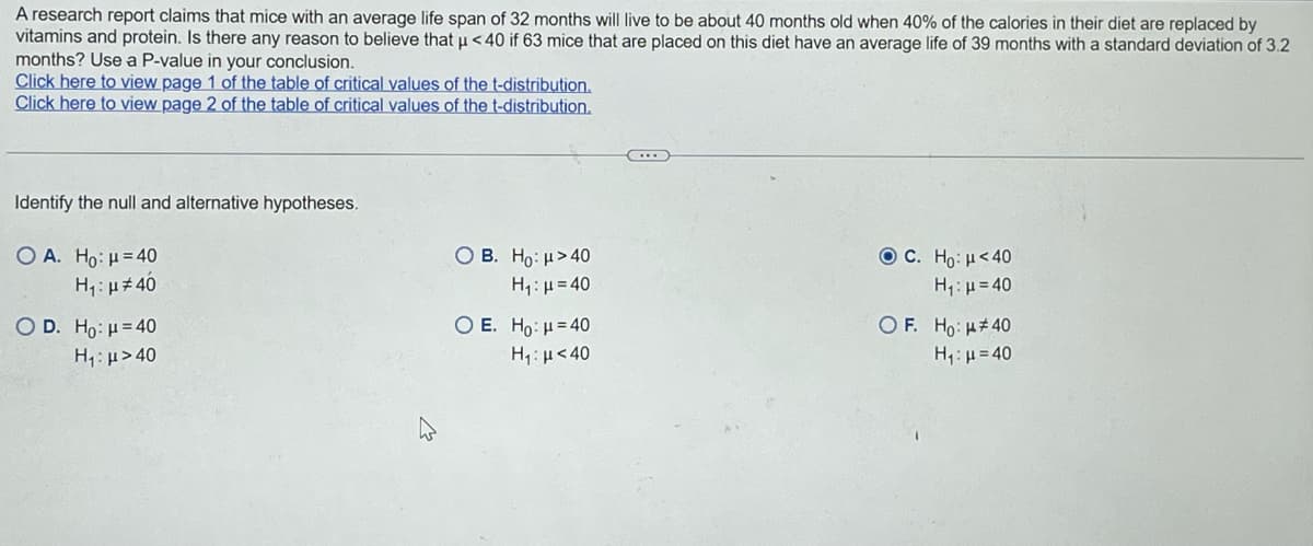 A research report claims that mice with an average life span of 32 months will live to be about 40 months old when 40% of the calories in their diet are replaced by
vitamins and protein. Is there any reason to believe that µ<40 if 63 mice that are placed on this diet have an average life of 39 months with a standard deviation of 3.2
months? Use a P-value in your conclusion.
Click here to view page 1 of the table of critical values of the t-distribution.
Click here to view page 2 of the table of critical values of the t-distribution.
Identify the null and alternative hypotheses.
O A. Ho: μ = 40
H₁: μ#40
O D. Ho: μ = 40
H,:μ >40
OB. Ho: μ>40
Hy: μ = 40
O E. Ho: H=40
H₁ μ<40
ⒸC. Ho: μ<40
H₁: μ=40
OF. Ho: #40
H,:μ = 40