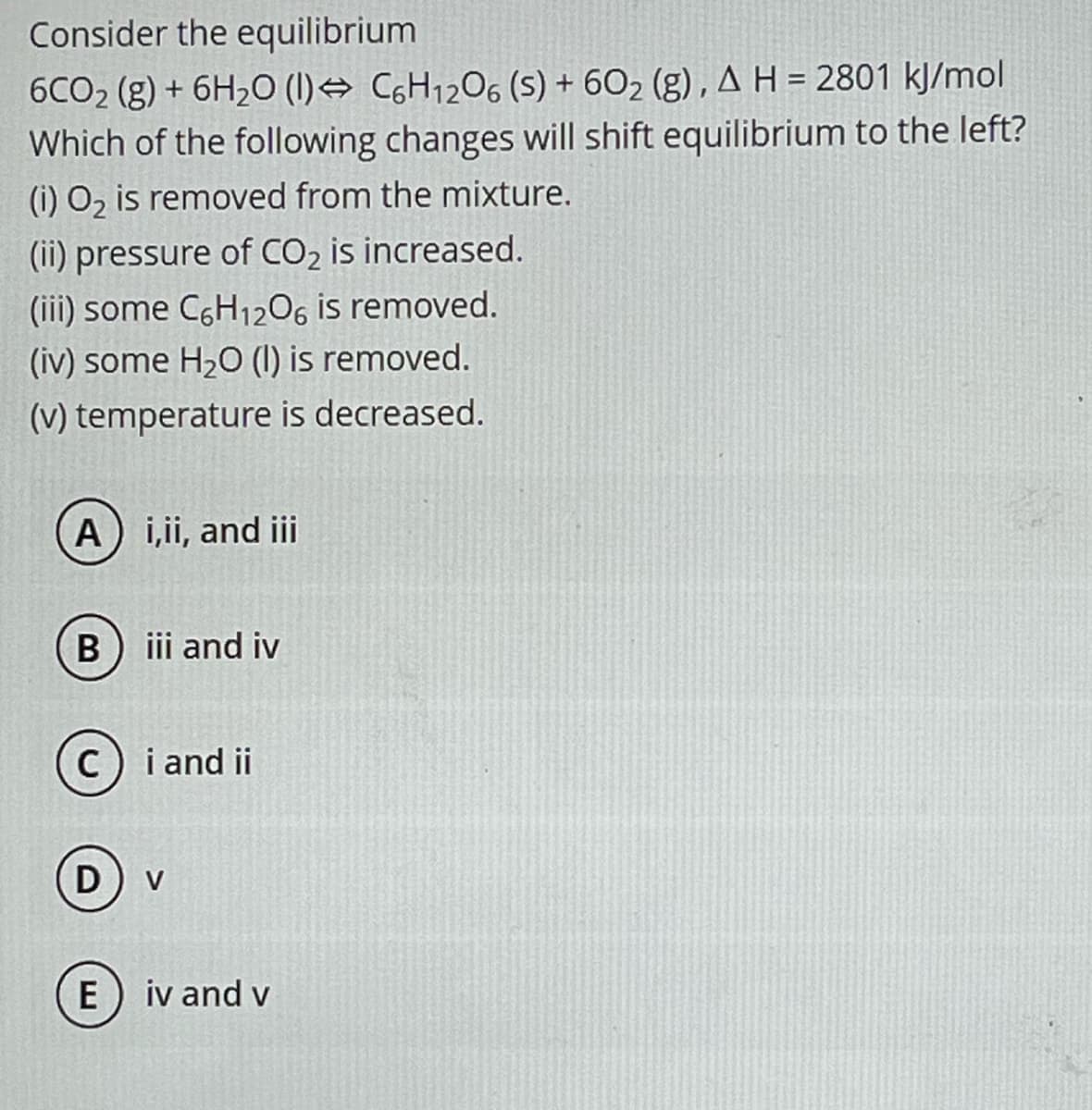 Consider the equilibrium
6CO₂ (g) + 6H₂O (1) C6H12O6 (s) + 60₂ (g), A H = 2801 kJ/mol
Which of the following changes will shift equilibrium to the left?
(i) O₂ is removed from the mixture.
(ii) pressure of CO₂ is increased.
(iii) some C6H₁2O6 is removed.
(iv) some H₂O (1) is removed.
(v) temperature is decreased.
A) i,ii, and iii
B) iii and iv
C) i and ii
D
E
V
iv and v