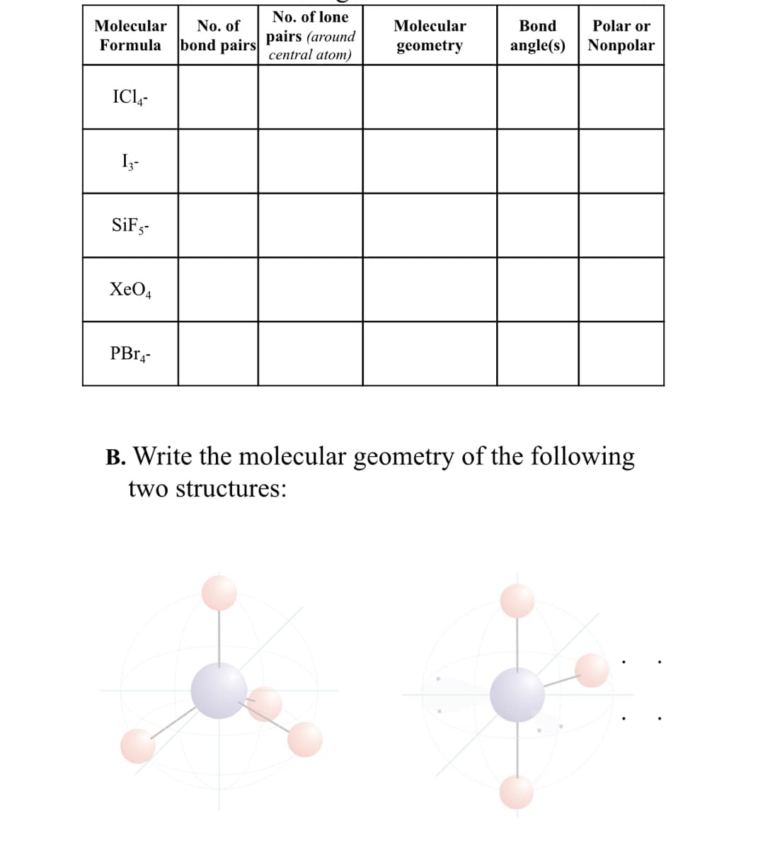 Molecular No. of
Formula bond pairs
IC14-
13-
SiF5-
XeO4
PB14-
No. of lone
pairs (around
central atom)
Molecular
geometry
Bond
Polar or
angle(s) Nonpolar
B. Write the molecular geometry of the following
two structures: