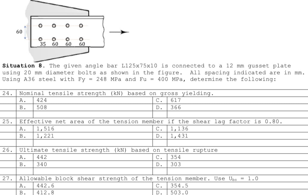 60
O
27.
O
O
35 60 60 60
Situation 8. The given angle bar L125x75x10 is connected to a 12 mm gusset plate
using 20 mm diameter bolts as shown in the figure. All spacing indicated are in mm.
Using A36 steel with Fy = 248 MPa and Fu = 400 MPa, determine the following:
A. 424
B.
508
O
24. Nominal tensile strength (kN) based on gross yielding.
C. 617
D.
366
O
25. Effective net area of the tension member if the shear lag factor is 0.80.
1,136
1,431
A. 1,516
B.
1,221
A. 442
B. 340
26. Ultimate tensile strength (kN) based on tensile rupture
354
C.
D. 303
C.
D.
= 1.0
Allowable block shear strength of the tension member. Use Ubs
A. 442.6
B.
412.8
C. 354.5
D.
503.0