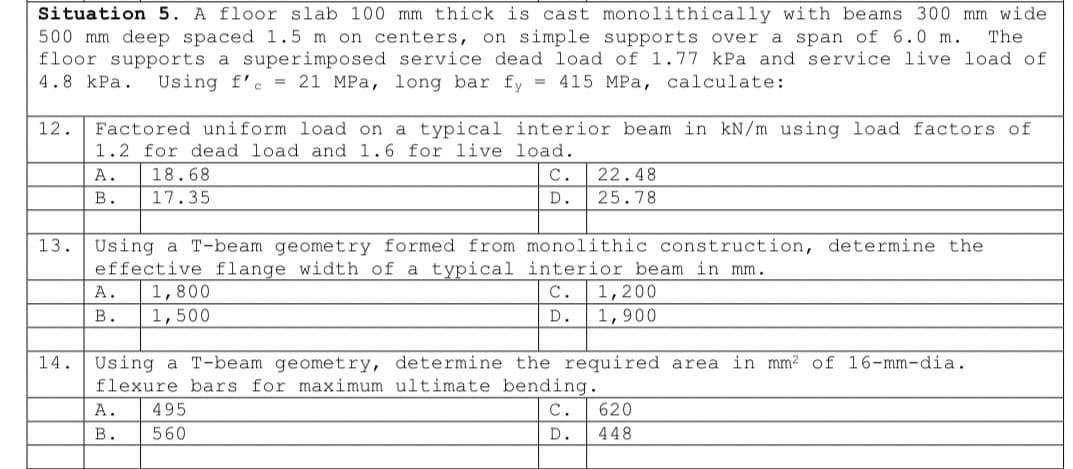 Situation 5. A floor slab 100 mm thick is cast monolithically with beams 300 mm wide
500 mm deep spaced 1.5 m on centers, on simple supports over a span of 6.0 m. The
floor supports a superimposed service dead load of 1.77 kPa and service live load of
4.8 kPa. Using f'c 21 MPa, long bar fy = 415 MPa, calculate:
12.
Factored uniform load on a typical interior beam in kN/m using load factors of
1.2 for dead load and 1.6 for live load.
A.
18.68
B. 17.35
A. 1,800
B. 1,500
C.
D.
13. Using a T-beam geometry formed from monolithic construction, determine the
effective flange width of a typical interior beam in mm.
22.48
25.78
A. 495
B. 560
C. 1,200
D. 1,900
14. Using a T-beam geometry, determine the required area in mm² of 16-mm-dia.
flexure bars for maximum ultimate bending.
C.
D.
620
448