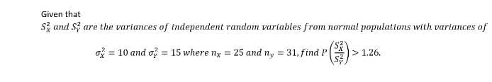 Given that
Sand S are the variances of independent random variables from normal populations with variances of
o = 10 and o} = 15 where nx = 25 and ny = 31, find P
> 1.26.