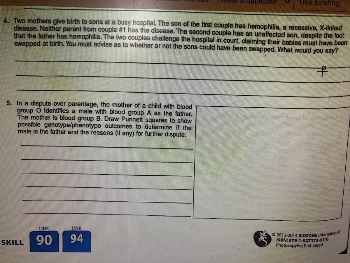 Use Existing
Created
uplicate
or
4. Two mothers give birth to sons at a busy hospital. The son of the first couple has hemophilia, a recessive, X-linked
disease. Neither parent from couple #1 has the disease. The second couple has an unaffected son, despite the fact
that the father has hemophilia. The two couples challenge the hospital in court, claiming their babies must have been
swapped at birth. You must advise as to whether or not the sons could have been swapped. What would you say?
キ
5. In a dispute over parentage, the mother of a child with blood
group O identifies a male with blood group A as the father.
The mother is blood group B. Draw Punnett squares to show
possible genotype/phenotype outcomes to determine if the
male is the father and the reasons (if any) for further dispute
LINK
LINK
O 2012-2014 BIOZONE International
ISBN: 978-1-927173-93-0
Photocopying Prohibited
SKILL
90
94
