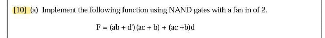 [10] (a) Implement the following function using NAND gates with a fan in of 2.
F = (ab + d') (ac + b) + (ac +b)d
