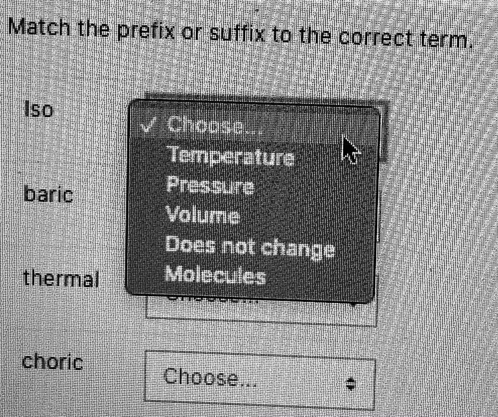 Match the prefix or suffix to the correct term.
Iso
Choose.
Temperature
Pressure:
Volume
Does not change
Molecules
baric
thermal
choric
Choose...
