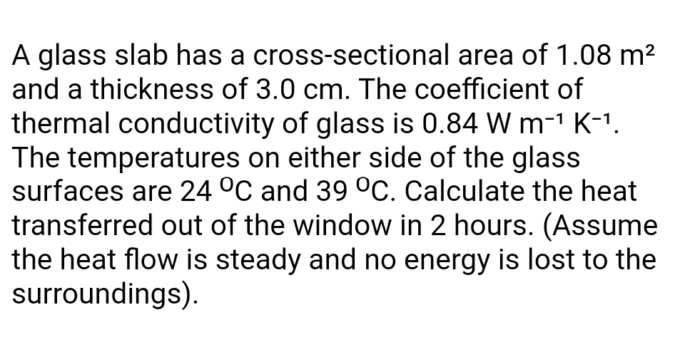 A glass slab has a cross-sectional area of 1.08 m?
and a thickness of 3.0 cm. The coefficient of
thermal conductivity of glass is 0.84 W m-1 K-1.
The temperatures on either side of the glass
surfaces are 24 °C and 39 °c. Calculate the heat
transferred out of the window in 2 hours. (Assume
the heat flow is steady and no energy is lost to the
surroundings).
