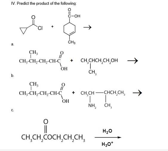 IV. Predict the product of the following:
II
С-ОН
a.
CH3
CH-CH-CH,-Cн-С
CH,CHCH,CH,OH
1.
CH,
OH
b.
CH3
+ CH,CH -CHCH,CH,
1.
CH,
CH-CH-CH,-CH-С
ОН
NH,
С.
H20
CH,CH,COCH,CH,CH,
H;0*
