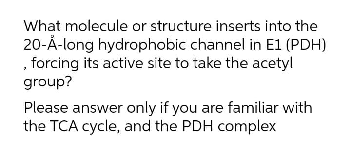 What molecule or structure inserts into the
20-Å-long hydrophobic channel in E1 (PDH)
, forcing its active site to take the acetyl
group?
Please answer only if you are familiar with
the TCA cycle, and the PDH complex
