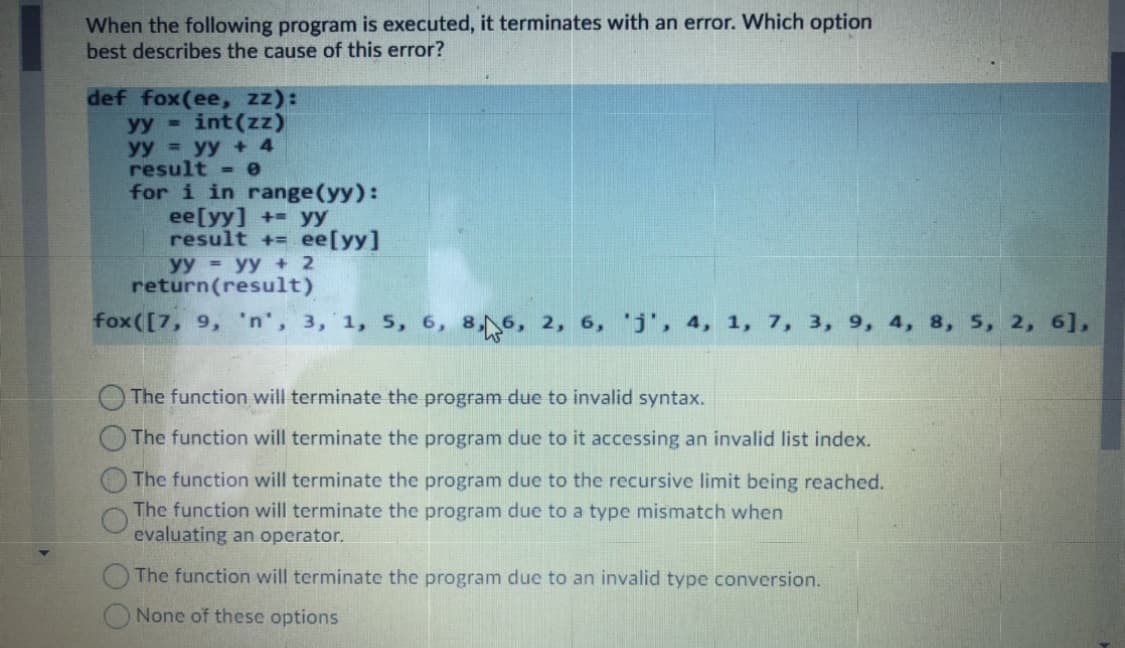 When the following program is executed, it terminates with an error. Which option
best describes the cause of this error?
def fox(ee, zz):
yy int(zz)
yy = yy + 4
result - e
for i in range(yy):
ee[yy] + yy
result + ee[yy]
yy yy + 2
return(result)
fox([7, 9, 'n', 3, 1, 5, 6, 8,6, 2, 6, 'j', 4, 1, 7, 3, 9, 4, 8, 5, 2, 6],
O The function will terminate the program due to invalid syntax.
The function will terminate the program due to it accessing an invalid list index.
The function will terminate the program due to the recursive limit being reached.
The function will terminate the program due to a type mismatch when
evaluating an operator.
The function will terminate the program due to an invalid type conversion.
None of these options
