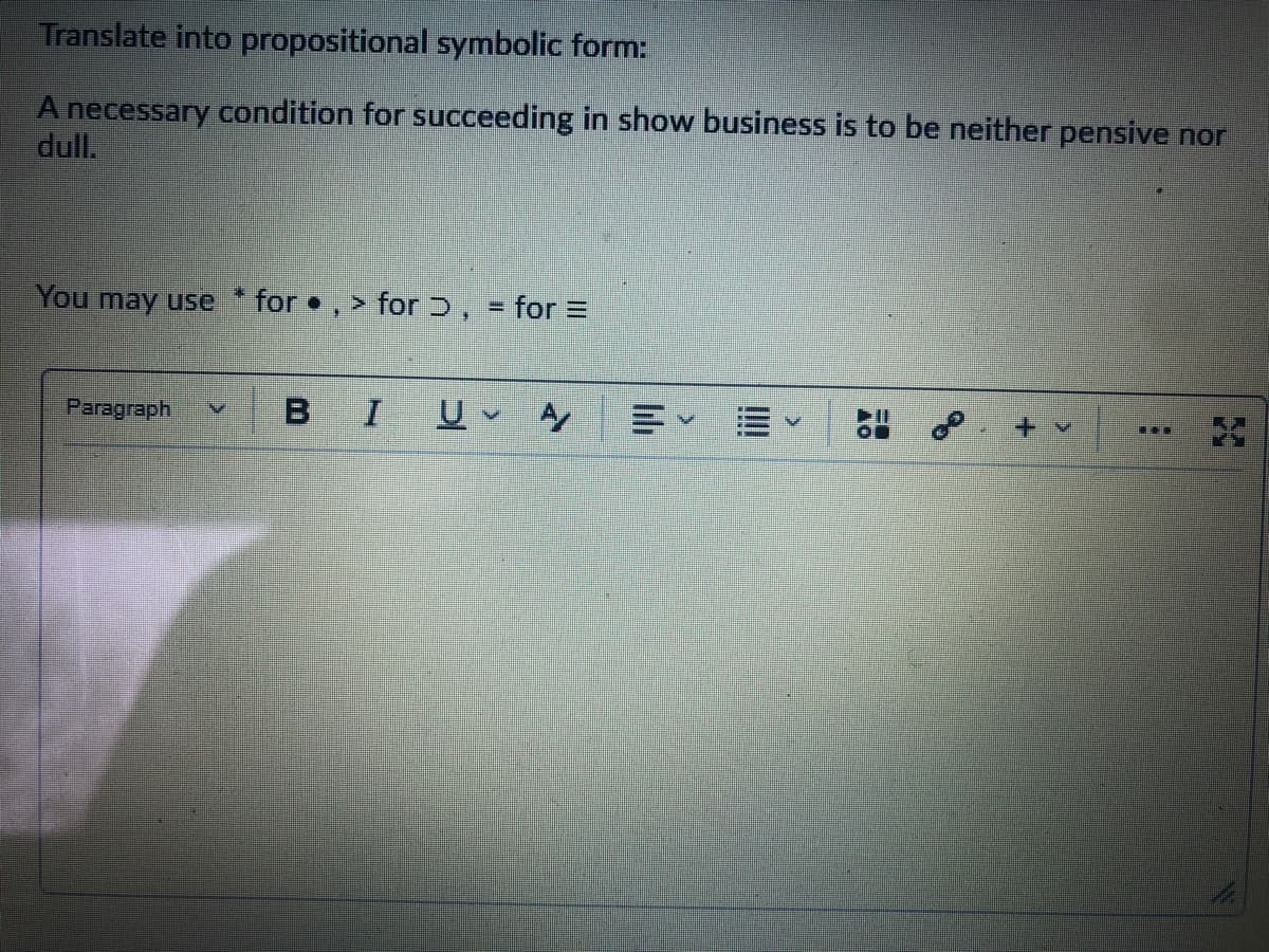 Translate into propositional symbolic form:
A necessary condition for succeeding in show business is to be neither pensive nor
dull.
You may use * for • , > for Ɔ, = for =
Paragraph
BIU A
出 。
+ v
