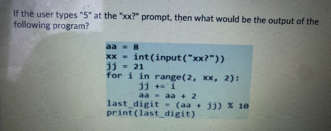 If the user types "5" at the "xx?" prompt, then what would be the output of the
following program?
aa = 8
XX =
int(input("xx?"))
jj
for i in range(2, xx, 2):
=21
jj += i
aа - a + 2
last digit
print (last digit)
(aa + jj) % 10
