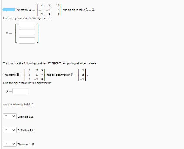 3
-10
The matrix A =
1
-3
5 has an eigenvalue A = 3.
2
-1
6
Find an eigenvector for this eigenvalue.
Try to solve the following problem WITHOUT computing all eigenvalues.
2 5
5 7 has an eigenvector o =
1 -1 0
1
1
The matrix B
2
3
Find the eigenvalue for this eigenvector.
Are the following helpful?
?
Example 8.2.
V Definition 8.6.
?
Theorem 8.18.
