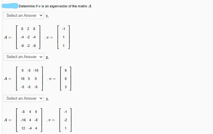 Determine if v is an eigenvector of the matrix A.
Select an Answer v
1.
8 2
8
-1
A =
-4 -2 -4
v =
-6 -2 -6
1
Select an Answer v
2.
-5 -10
A =
10 5
v =
-5 -5 -5
3
Select an Answer v
3.
-8
4
-1
A =
-16 4 -8
v =
-2
12 -4 4
