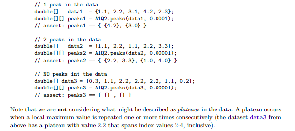 // 1 peak in the data
double []
= {1.1, 2.2, 3.1, 4.2, 2.3};
double ] [] peaksi = A1Q2.peaks (data1, 0.0001);
== { {4.2}, {3.0} }
datal
// assert: peaks1
// 2 peaks in the data
= {1.1, 2.2, 1.1, 2.2, 3.3};
A1Q2. peaks (data2, 0.00001);
== { {2.2, 3.3}, (1.0, 4.0} }
double []
data2
double [) 0 peaka2
// assert: peaks2
// NO peaks int the data
double [] data3 = {0.3, 1.1, 2.2, 2.2, 2.2, 1.1, 0.2};
double[] [] peaks3 = A1Q2.peaks (data3, 0.00001);
// assert: peaka3
{ 0, 0 }
=3D
Note that we are not considering what might be described as plateaus in the data. A plateau occurs
when a local maximum value is repeated one or more times consecutively (the dataset data3 from
above has a plateau with value 2.2 that spans index values 2-4, inclusive).
