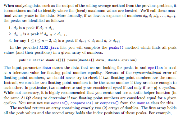 When analyzing data, such as the output of the rolling average method from the previous problem, it
is sometimes useful to identify where the (local) maximum valucs are located. We'll call these max-
imal values peaks in the data. More formally, if we have a sequence of numbers do, d1, d2, ..., dn-1,
the peaks are identified as follows:
1. do is a peak if do > dı,
2. dn-1 is a peak if d,-2 < d,-1,
3. for any 1<i<n- 2, d; is a peak if d;-1 < d; and d; > di+1
In the provided A1Q2.java file, you will complete the peaks () method which finds all peak
values (and their positions) in a given array of numbers.
public static double[] [] peaks (double [] data, double epsilon)
The input parameter data stores the data that we are looking for peaks in and epsilon is uscd
as a tolerance value for floating point mumber equality. Because of the representational crror of
floating point mumbers, we should never try to check if two floating point mımbers are the samc.
Instcad, we consider two floating point numbers to be the same mumber if they are close enough to
cach other. In particular, two numbers r and y are considered equal if and only if |r – y| < epsilon.
While not necessary, it is highly recommended that you create and use a static helper function (in
the same A1Q2 class) to determine if two floating point numbers are considered equal for a given
epsilon. You must not use equals (), compareTo () or compare () from the Double class for this.
The method returns an array containing exactly two (2) arrays of doubles. The first array holds
all the peak values and the second array holds the index positions of those pcaks. For example,
