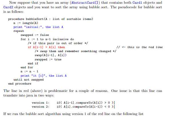 Now suppose that you have an array (AbstractCard[]) that contains both Card1 objects and
Card2 objects and you want to sort the array using bubble sort. The pseudocode for bubble sort
is as follows:
procedure bubbleSort (A : list of sortable items)
n := length(A)
print "initial:", the list A
repeat
swapped := false
for i := 1 to n-1 inclusive do
/+ if this pair is out of order +/
if A[i-1] > A[i] then
/* swap them and remember something changed +/
swap(A[i-1), A[i])
// <- this is the red line
swapped :- true
end if
end for
n := n - 1
print "it {i}", the list A
until not swapped
end procedure
The line in red (above) is problematic for a couple of reasons. One issue is that this line can
translate into java in two ways:
if( A[i-1].compareTo (A[i]) > 0 ){
if( A[i].compareTo(A[i-1]) < 0 ){
version 1:
version 2:
If we run the bubble sort algorithm using version 1 of the red line on the following list
