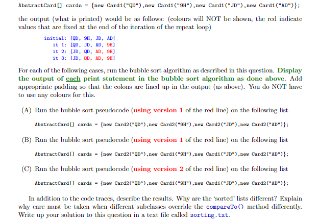 AbstractCard [] cards = {new Card1 ("QD"),new Cardi ("9H"),new Card1("JD"),new Card1 ("AD")};
%3D
the output (what is printed) would be as follows: (colours will NOT be shown, the red indicate
values that are fixed at the end of the iteration of the repeat loop)
initial: [QD, 9H, JD, AD]
it 1: [QD, JD, AD, 9H]
it 2: [JD, QD, AD, 9H]
it 3: [JD, QD, AD, 9H]
For cach of the following cases, run the bubble sort algorithm as described in this question. Display
the output of cach print statement in the bubble sort algorithm as done above. Add
appropriate padding so that the colons are lined up in the output (as above). You do NOT have
to use any colours for this.
(A) Run the bubble sort pseudocode (using version 1 of the red line) on the following list
AbstractCard] carde = {new Card2("QD"),nev Card2 ("9H"),new Card2("JD"),new Card2("AD")};
(B) Run the bubble sort pseudocode (using version 1 of the red linc) on the following list
AbstractCard (] cards = {new Card2("QD"),nev Cardi ("9H"),new Cardi1 ("JD"),new Card2("AD")};
(C) Run the bubble sort pseudocode (using version 2 of the red line) on the following list
AbstractCard ] cards = {new Card2("QD"),nev Cardi ("9H"),new Card1("JD") ,nev Card2("AD")};
In addition to the code traces, describe the results. Why are the 'sorted' lists different? Explain
why care must be taken when different subclasses override the compareTo () method differently.
Write up your solution to this question in a text file called sorting.txt.
