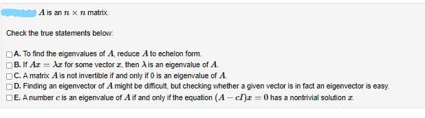 A is an n x
n matrix
Check the true statements below.
A. To find the eigenvalues of A, reduce A to echelon form.
B. If Az = Ar for some vector r, then A is an eigenvalue of A.
C. A matrix A is not invertible if and only if 0 is an eigenvalue of A.
OD. Finding an eigenvector of A might be difficult, but checking whether a given vector is in fact an eigenvector is easy.
DE. A number c is an eigenvalue of A if and only if the equation (A – cl)r = 0 has a nontrivial solution z.
