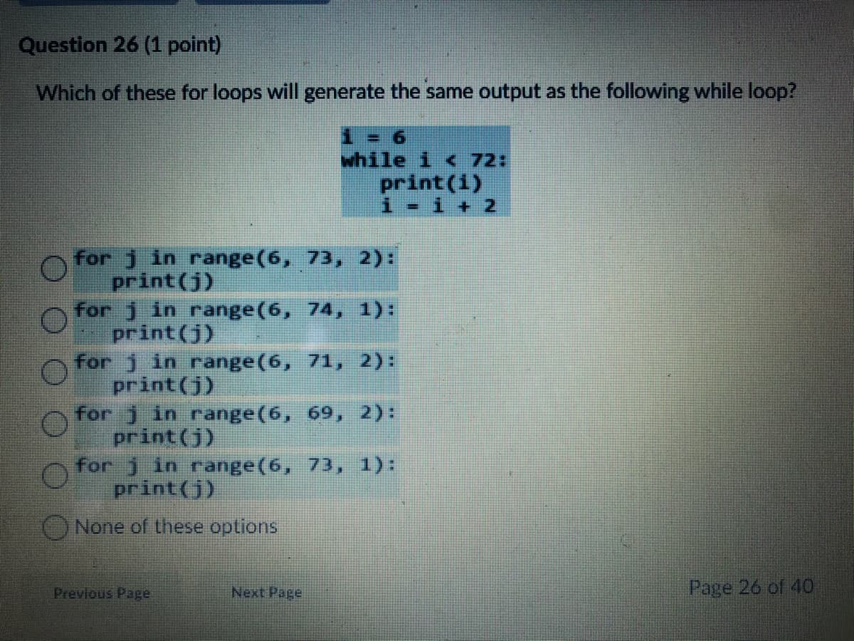 Question 26 (1 point)
Which of these for loops will generate the same output as the following while loop?
1 = 6
while i < 72:
print(1)
i - i + 2
for j in range(6, 73, 2):
print(j)
for j in range(6, 74, 1):
print(j)
for j in range(6, 71, 2):
print(j)
for 1 in range(6, 69, 2):
print (j)
for 1 in range(6, 73, 1):
print(j)
None of these options
Previous Page
Next Page
Page 26 of 40
