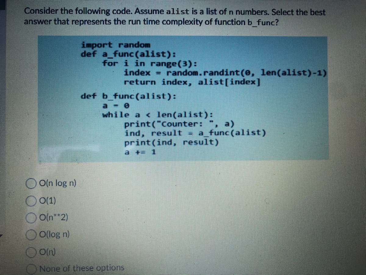 Consider the following code. Assume alist is a list of n numbers. Select the best
answer that represents the run time complexity of function b func?
import random
def a func(alist):
for i in range(3):
index =
return index, alist[index]
random.randint(0, len(alist)-1)
def b_func (alist):
a -
while a < len(alist):
print("Counter:
ind, result a func(alist)
print (ind, result)
a + 1
, a)
O(n log n)
O(1)
Oln 2)
O(log n)
ONone of these options
