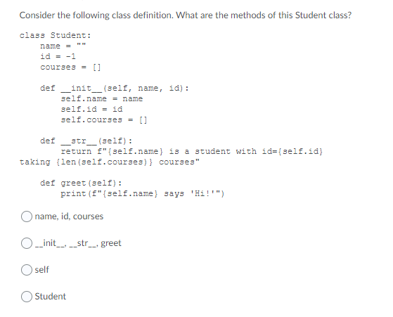 Consider the following class definition. What are the methods of this Student class?
class Student:
name = ""
id = -1
courses = []
def_init_ (self, name, id) :
self.name = name
self.id = id
self.courses = []
str_ (self) :
return f"{self.name} is a student with id={self.id}
def
taking (len (self.courses)} courses"
def greet (self):
print (f"{self.name} says 'Hi!'")
O name, id, courses
O-init_str_ greet
self
Student
