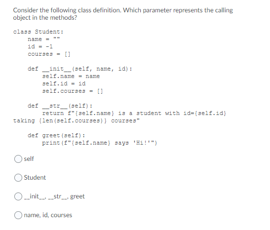 Consider the following class definition. Which parameter represents the calling
object in the methods?
class Student:
name = ""
id = -1
courses = []
def
init_ (self, name, id):
self.name = name
self.id = id
self.courses
[]
str_ (self) :
return f"{self.name} is a student with id={self.id}
def
taking (len (self.courses)} courses"
def greet (self):
print (f"{self.name} says 'Hi!'")
self
Student
_init__str_, greet
O name, id, courses
