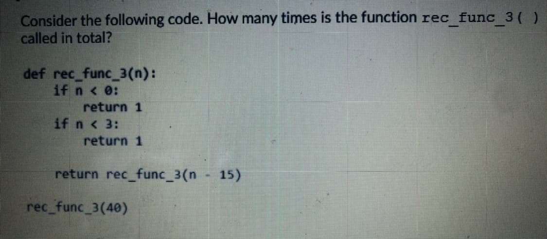 Consider the following code. How many times is the function rec func 3( )
called in total?
def rec_func_3(n):
if n < 0:
return 1
if n < 3:
return 1
return rec_func_3(n
15)
rec_func 3(40)
