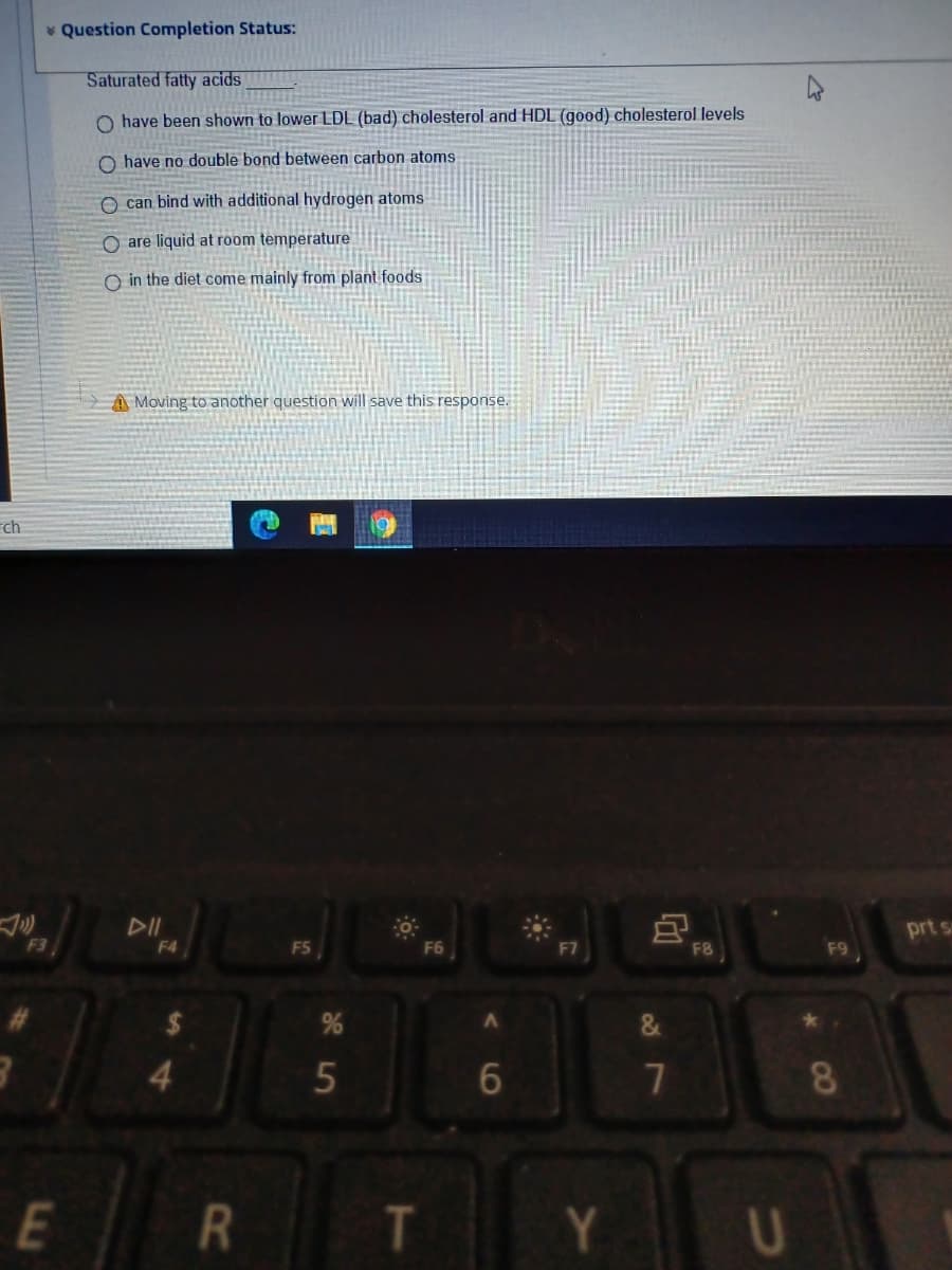 v Question Completion Status:
Saturated fatty acids
O have been shown to lower LDL (bad) cholesterol and HDL (good) cholesterol levels
O have no double bond between carbon atoms
O can bind with additional hydrogen atoms
O are liquid at room temperature
O in the diet come mainly from plant foods
A Moving to another question will save this response.
rch
DII
prt s
F3
F4
F5
F6
F8
7
8
E
Y.
R
