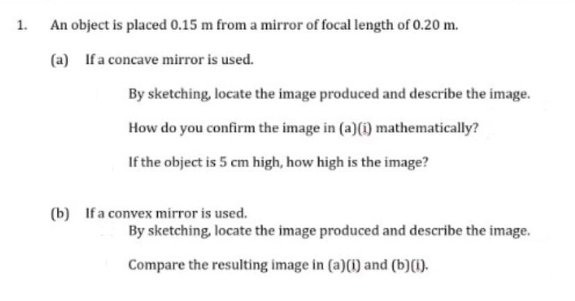 1.
An object is placed 0.15 m from a mirror of focal length of 0.20 m.
(a) If a concave mirror is used.
By sketching, locate the image produced and describe the image.
How do you confirm the image in (a)(i) mathematically?
If the object is 5 cm high, how high is the image?
(b) If a convex mirror is used.
By sketching, locate the image produced and describe the image.
Compare the resulting image in (a)(1) and (b) (1).
