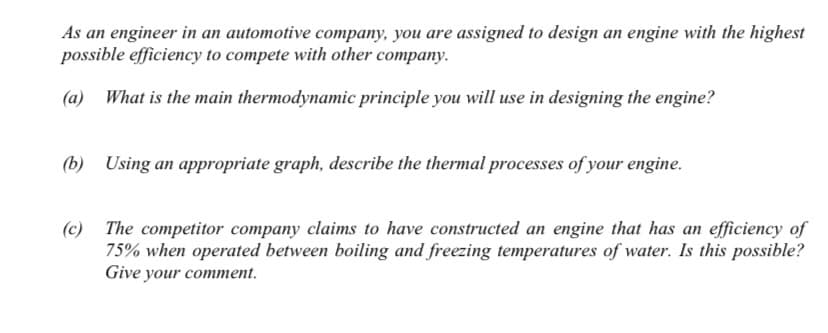 As an engineer in an automotive company, you are assigned to design an engine with the highest
possible efficiency to compete with other company.
(a) What is the main thermodynamic principle you will use in designing the engine?
(b) Using an appropriate graph, describe the thermal processes of your engine.
(c) The competitor company claims to have constructed an engine that has an efficiency of
75% when operated between boiling and freezing temperatures of water. Is this possible?
Give your comment.
