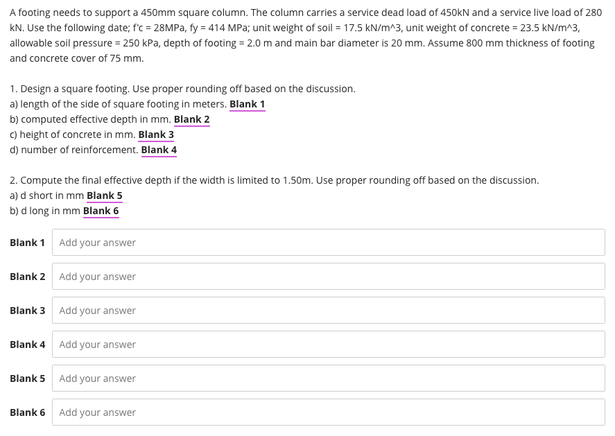 A footing needs to support a 450mm square column. The column carries a service dead load of 450kN and a service live load of 280
kN. Use the following date; f'c = 28MPA, fy = 414 MPa; unit weight of soil = 17.5 kN/m^3, unit weight of concrete = 23.5 kN/m^3,
allowable soil pressure = 250 kPa, depth of footing = 2.0 m and main bar diameter is 20 mm. Assume 800 mm thickness of footing
and concrete cover of 75 mm.
1. Design a square footing. Use proper rounding off based on the discussion.
a) length of the side of square footing in meters. Blank 1
b) computed effective depth in mm. Blank 2
c) height of concrete in mm. Blank 3
d) number of reinforcement. Blank 4
2. Compute the final effective depth if the width is limited to 1.50m. Use proper rounding off based on the discussion.
a) d short in mm Blank 5
b) d long in mm Blank 6
Blank 1 Add your answer
Blank 2 Add your answer
Blank 3 Add your answer
Blank 4 Add your answer
Blank 5
Add your answer
Blank 6 Add your answer
