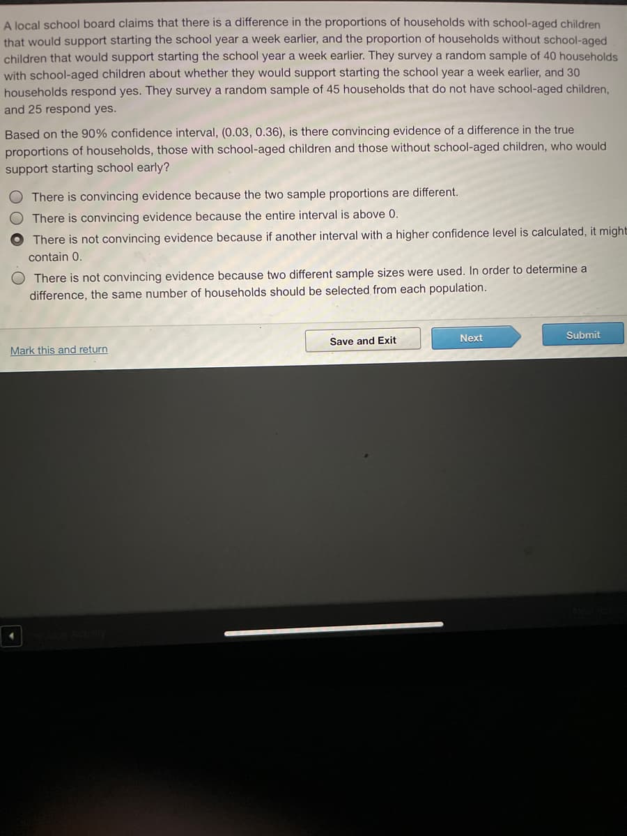 A local school board claims that there is a difference in the proportions of households with school-aged children
that would support starting the school year a week earlier, and the proportion of households without school-aged
children that would support starting the school year a week earlier. They survey a random sample of 40 households
with school-aged children about whether they would support starting the school year a week earlier, and 30
households respond yes. They survey a random sample of 45 households that do not have school-aged children,
and 25 respond yes.
Based on the 90% confidence interval, (0.03, 0.36), is there convincing evidence of a difference in the true
proportions of households, those with school-aged children and those without school-aged children, who would
support starting school early?
There is convincing evidence because the two sample proportions are different.
There is convincing evidence because the entire interval is above 0.
There is not convincing evidence because if another interval with a higher confidence level is calculated, it might
contain 0.
There is not convincing evidence because two different sample sizes were used. In order to determine a
difference, the same number of households should be selected from each population.
Next
Submit
Save and Exit
Mark this and return
