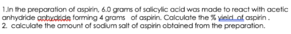 1.In the preparation of aspirin, 6.0 grams of salicylic acid was made to react with acetic
anhydride gnbydride forming 4 grams of aspirin. Calculate the % yield of aspirin.
2. calculate the amount of sodium salt of aspirin obtained from the preparation.
