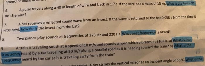 speed of
6.
A pulse travels along a 40 m length of wire and back in 1.7 s. If the wire has a mass of 10 kg, what is the tension
on the wire?
7.
A bat receives a reflected sound wave from an insect. If the wave is returned to the bat 0.058 s from the time it
was sent, how far is the insect from the bat?
8.
Two pianos play sounds at frequencies of 223 Hz and 220 Hz. What beat frequency is heard?
9.
A train is traveling south at a speed of 18 m/s and sounds a horn which vibrates at 310 Hz. a) What.is the
frequency heard by a car traveling at 30 m/s along a parallel road as it is heading toward the train? b) What is the
frequency heard by the car as it is traveling away from the train?
lee Arav strikes the vertical mirror at an incident angle of 55"C. What is the
