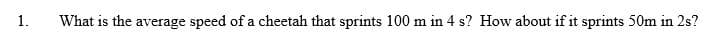 1.
What is the average speed of a cheetah that sprints 100 m in 4 s? How about if it sprints 50m in 2s?
