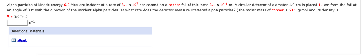 Alpha particles of kinetic energy 6.2 MeV are incident at a rate of 3.1 x 107 per second on a copper foil of thickness 3.1 x 10-6 m. A circular detector of diameter 1.0 cm is placed 11 cm from the foil at
an angle of 30° with the direction of the incident alpha particles. At what rate does the detector measure scattered alpha particles? (The molar mass of copper is 63.5 g/mol and its density is
8.9 g/cm³.)
S-1
Additional Materials
eBook