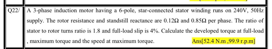 Q22/
A 3-phase induction motor having a 6-pole, star-connected stator winding runs on 240V, 50HZ
supply. The rotor resistance and standstill reactance are 0.122 and 0.852 per phase. The ratio of
stator to rotor turns ratio is 1.8 and full-load slip is 4%. Calculate the developed torque at full-load
maximum torque and the speed at maximum torque.
Ans[52.4 N.m ,99.9 r.p.m]
