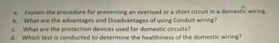 a. Explain the procedure for preventing an overload or a short circuit in a domestic wiring.
b. What are the advantages and Disadvantages of using Conduit wiring?
What are the protection devices used for domestic circuits?
d. Which test is conducted to determine the healthiness of the domestic wiring?
C.
