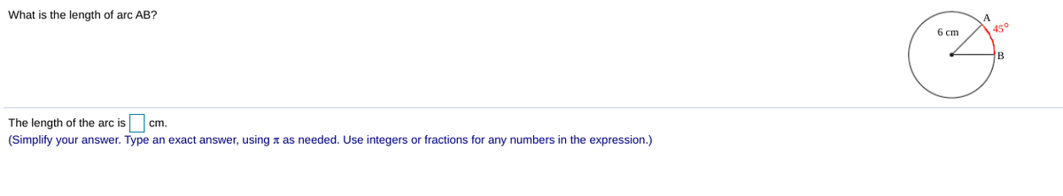 What is the length of arc AB?
A
6 cm
45°
B
The length of the arc is
cm.
(Simplify your answer. Type an exact answer, using a as needed. Use integers or fractions for any numbers in the expression.)
