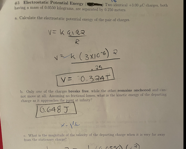 #3 Electrostatic Potential Energy
having a mass of 0.0550 kilograms, are separated by 0.250 meters.
Two identical +3.00 µC charges, both
a. Calculate the electrostatic potential energy of the pair of charges.
Vk(3xI00) マ
+25
V= 0.324I
b. Only one of the charges breaks free, while the other remains anchored and can-
not move at all. Assuming no frictional losses, what is the kinetic energy of the departing
charge as it approaches the point at infinity?
10.648 J
メ- Vん
X-jke the
c. What is the magnitude of the velocity of the departing charge when it is very far away
from the stationary charge?
|6655ン(、
