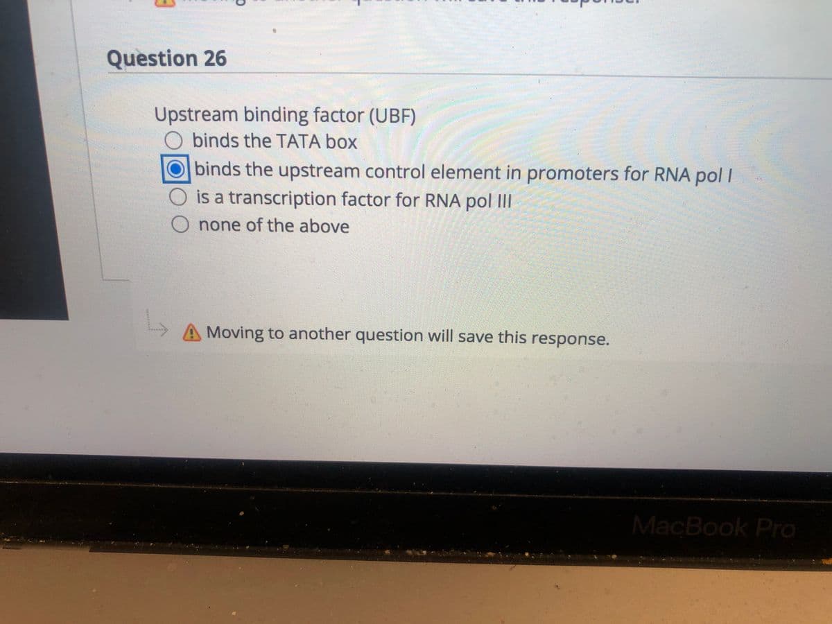 Question 26
Upstream binding factor (UBF)
O binds the TATA box
Obinds the upstream control element in promoters for RNA pol I
is a transcription factor for RNA pol III
O none of the above
A Moving to another question will save this response.
MacBook Pro
