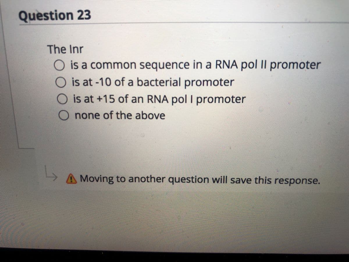 Question 23
The Inr
O is a common sequence in a RNA pol II promoter
O is at-10 of a bacterial promoter
O is at +15 of an RNA pol I promoter
none of the above
A Moving to another question will save this response.
