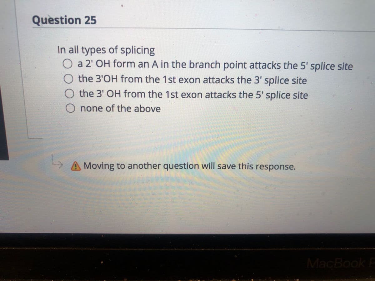 Question 25
In all types of splicing
a 2' OH form an A in the branch point attacks the 5' splice site
the 3'OH from the 1st exon attacks the 3' splice site
the 3' OH from the 1st exon attacks the 5' splice site
O none of the above
Moving to another question will save this response.
MacBook F
00O
