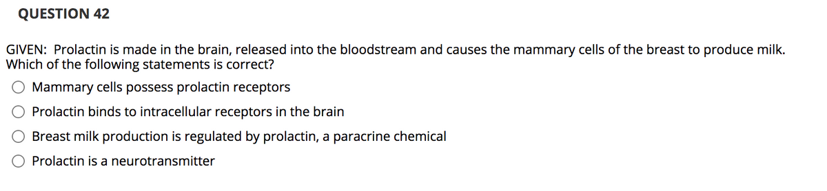 **Question 42**

**GIVEN:** Prolactin is made in the brain, released into the bloodstream and causes the mammary cells of the breast to produce milk. Which of the following statements is correct?

- [ ] Mammary cells possess prolactin receptors
- [ ] Prolactin binds to intracellular receptors in the brain
- [ ] Breast milk production is regulated by prolactin, a paracrine chemical
- [ ] Prolactin is a neurotransmitter

Note: There are no graphs or diagrams associated with this question in the image.