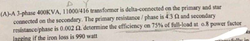 (A)-A 3-phase 400KVA, 11000/416 transformer is delta-connected on the primary and star
connected on the secondary. The primary resistance / phase is 4.3 2 and secondary
resistance/phase is 0.002 2. determine the efficiency on 75% of full-load at o.8 power factor
Jagging if the iron loss is 990 watt
