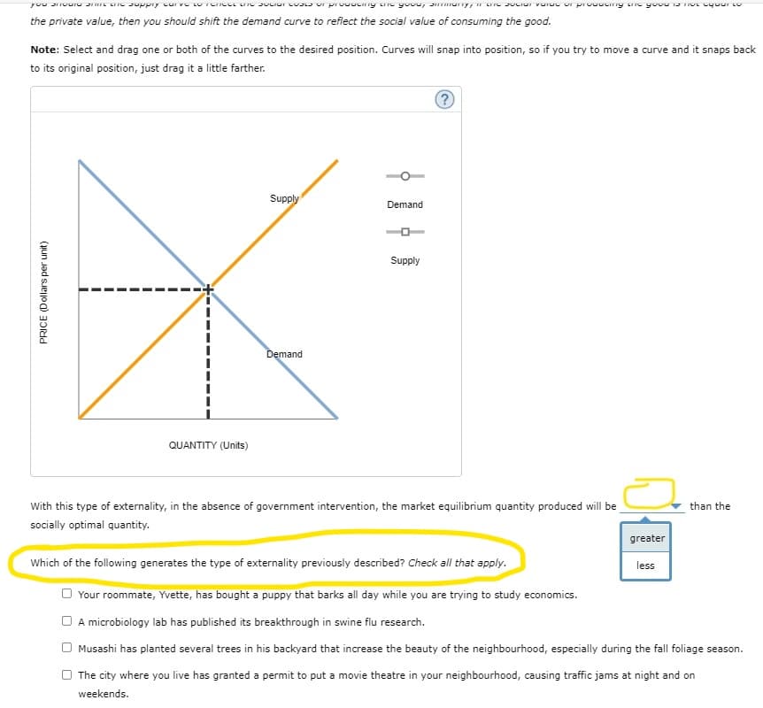 the private value, then you should shift the demand curve to reflect the social value of consuming the good.
Note: Select and drag one or both of the curves to the desired position. Curves will snap into position, so if you try to move a curve and it snaps back
to its original position, just drag it a little farther.
Supply
Demand
Supply
Demand
QUANTITY (Units)
With this type of externality, in the absence of government intervention, the market equilibrium quantity produced will be
than the
socially optimal quantity.
greater
Which of the following generates the type of externality previously described? Check all that apply.
less
Your roommate, Yvette, has bought a puppy that barks all day while you are trying to study economics.
A microbiology lab has published its breakthrough in swine flu research.
O Musashi has planted several trees in his backyard that increase the beauty of the neighbourhood, especially during the fall foliage season.
The city where you live has granted a permit to put a movie theatre in your neighbourhood, causing traffic jams at night and on
weekends.
PRICE (Dollars per unit)
