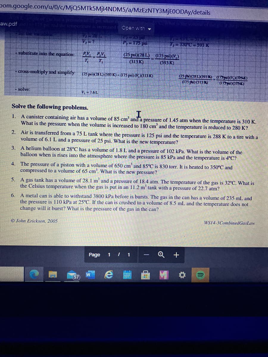 pom.google.com/u/0/c/MjQ5MTk5Mjl4NDM5/a/MzEzNTY3MjE0ODAy/details
ample of
has a pressute of 25 psi when
aw.pdfed to 175 psi and the temperature is increased
Whit&the volume of the gas if hep
Open with
TEL he varabl
ー2
リーレー3
T=320 C 593 K
P=175 psi
PV PV
7 T,
substitute into the equation:
(25 psi)(28 L) (175 psi)(V,)
(313 K)
(593 K)
cross-multiply and simplify:
(25 paiX28 L) (593 K) = (175 psi) (V, X(313 K)
(25 phi)(28 L(593K) (175pei)(V;)TSK)
(175 pi) (313 K)
(17i)(31SK)
solve:
V, = 7.6L
Solve the following problems.
1. A canister containing air has a volume of 85 cm' and a pressure of 1.45 atm when the temperature is 310 K.
What is the pressure when the volume is increased to 180 cm' and the temperature is reduced to 280 K?
2. Air is transferred from a 75 L tank where the pressure is 125 psi and the temperature is 288 K to a tire with a
volume of 6.1L and a pressure of 25 psi. What is the new temperature?
3. A helium balloon at 28°C has a volume of 1.8 L and a pressure of 102 kPa. What is the volume of the
balloon when is rises into the atmosphere where the pressure is 85 kPa and the temperature is 4°C?
4. The pressure of a piston with a volume of 650 cm' and 85°C is 830 torr. It is heated to 350°C and
compressed to a volume of 65 cm'. What is the new pressure?
5. A gas tank has a volume of 28.1 m' and a pressure of 18.4 atm. The temperature of the gas is 32°C. What is
the Celsius temperature when the gas is put in an 11.2 m' tank with a pressure of 22.7 atm?
A metal can is able to withstand 3800 kPa before is bursts. The gas in the can has a volume of 235 mL and
the pressure is 110 kPa at 25°C. If the can is crushed to a volume of 8.5 mL and the temperature does not
change will it burst? What is the pressure of the gas in the can?
6.
© John Erickson, 2005
WS14-3CombinedGasLaw
Page
1 I 1
W
57
