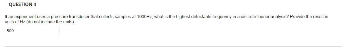 QUESTION 4
If an experiment uses a pressure transducer that collects samples at 1000HZ, what is the highest detectable frequency in a discrete fourier analysis? Provide the result in
units of Hz (do not include the units).
500
